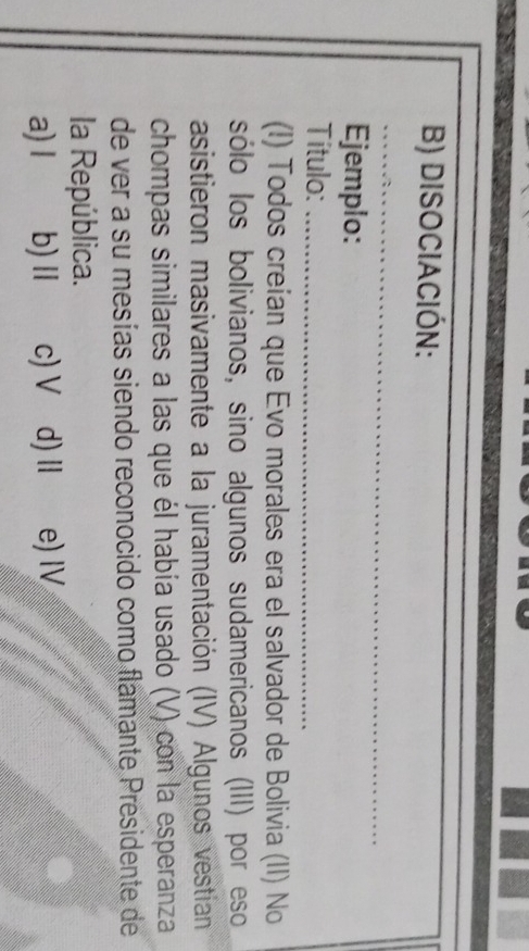 DISOCIACIÓN:
__
_
Ejemplo:
Título:_
(I) Todos creían que Evo morales era el salvador de Bolivia (II) No
sólo los bolivianos, sino algunos sudamericanos (III) por eso
asistieron masivamente a la juramentación (IV) Algunos vestían
chompas similares a las que él había usado (V) con la esperanza
de ver a su mesías siendo reconocido como flamante Presidente de
la República.
a) I b) Ⅱ c) V d) Ⅱ e) I
