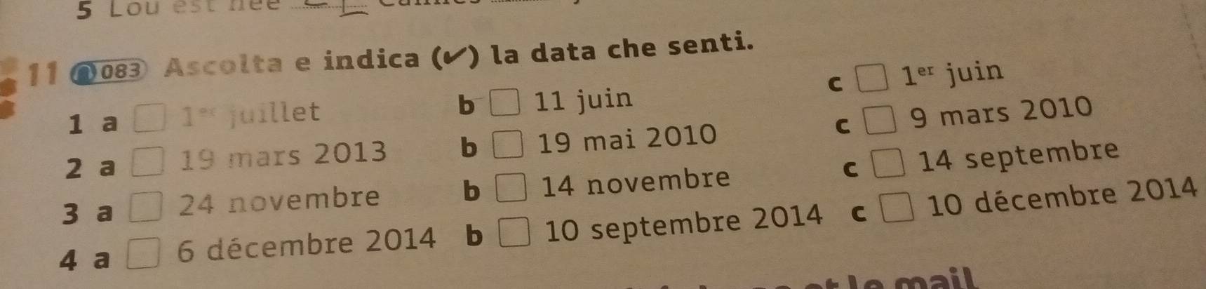 Lou est née
11 083 Ascolta e indica (Ý) ) la data che senti.
C 1^(er)
1 a 1^(ex) juillet b □ 11 juin juin
2 a 19 mars 2013 b □ 19 mai 2010 C 9 mars 2010
3 a 24 novembre b 14 novembre C 14 septembre
4 a 6 décembre 2014 b 10 septembre 2014 C frac ^circ  10 décembre 2014
mail