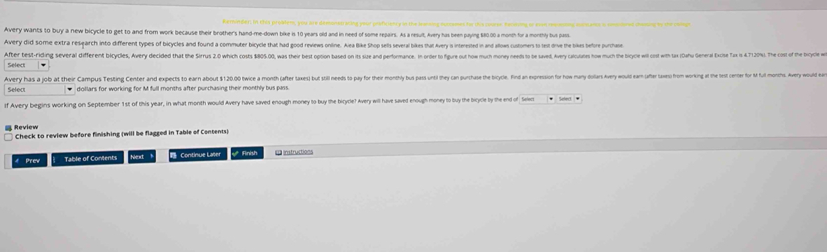 Reminder: In this problem, you are demonstrating your proficiency in the learning outcomes for this courer. Receving or even requestng auestance is coidered cheasing by the colleps 
Avery wants to buy a new bicycle to get to and from work because their brother's hand-me-down bike is 10 years old and in need of some repairs. As a result, Avery has been paying $80.00 a month for a monthly bus pass 
Avery did some extra research into different types of bicycles and found a commuter bicycle that had good reviews online. Alea Bike Shop sellis several bikes that Avery is interested in and allows customers to test drive the bikes before purchase 
After test-riding several different bicyles, Avery decided that the Sirrus 2. whic ost 8050 wa thei est ption asd ts sie ad e 
Select 、 
Avery has a job at their Campus Testing Center and expects to ear but 1 0 wc ont ae tats t til ee o e e o 
Select dollars for working for M full months after purchasing their monthly bus pass. 
If Avery begins working on September 1st of this year, in what month would Avery have saved enough money to buy the bicycle? Avery will have saved enough money to buy the bicycle by the end of Select * Select * 
Check to review before finishing (will be flagged in Table of Contents) 
4 Prev Table of Contents Next Continue Later Finish = Instructions