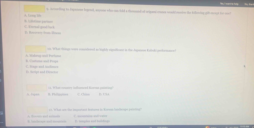 Yes, I want to help No, than
9. According to Japanese legend, anyone who can fold a thousand of origami cranes would receive the following gift except for one?
A. Long life
B. Lifetime partner
C. Eternal good luck
D. Recovery from illness
10. What things were considered as highly significant in the Japanese Kabuki performance?
A. Makeup and Perfume
B. Costume and Props
C. Stage and Audience
D. Script and Director
11. What country influenced Korean painting?
A. Japan B. Philippines C. China D. USA
12. What are the important features in Korean landscape painting?
A. flowers and animals C. mountains and water
B. landscape and mountain D. temples and buildings
