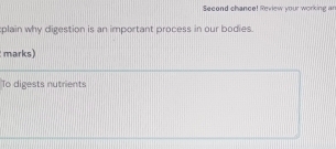 Second chance! Review your working ar 
plain why digestion is an important process in our bodies. 
marks) 
To digests nutrients