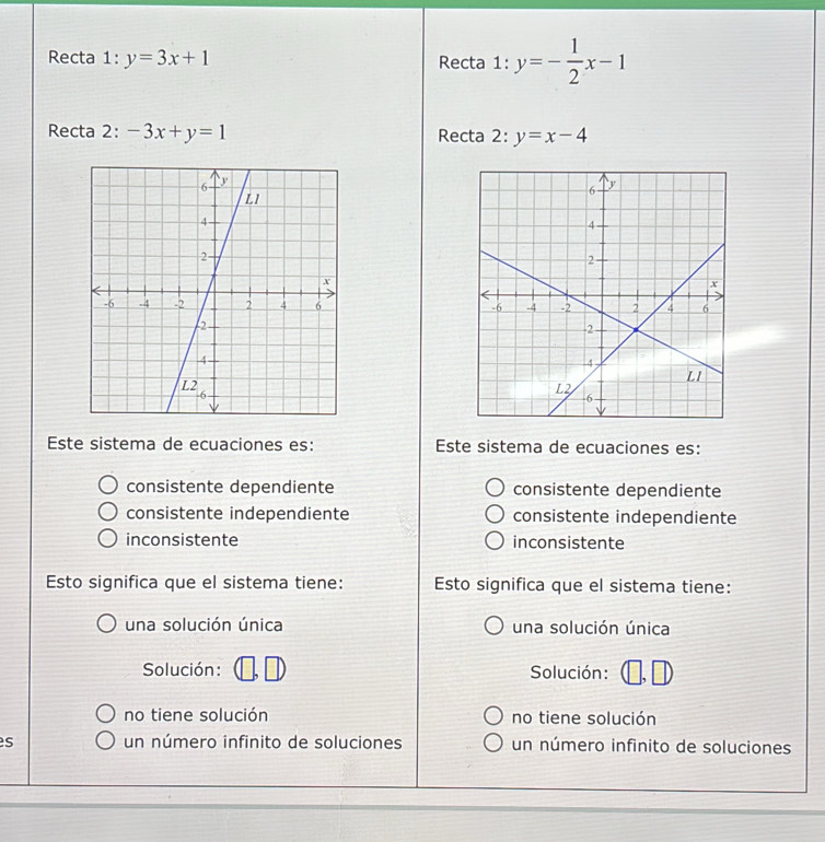 Recta 1: y=3x+1 Recta 1: y=- 1/2 x-1
Recta 2: -3x+y=1 Recta 2: y=x-4

Este sistema de ecuaciones es: Este sistema de ecuaciones es:
consistente dependiente consistente dependiente
consistente independiente consistente independiente
inconsistente inconsistente
Esto significa que el sistema tiene: Esto significa que el sistema tiene:
una solución única una solución única
Solución : Solución: D
no tiene solución no tiene solución
s un número infinito de soluciones un número infinito de soluciones