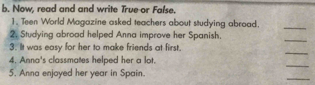 Now, read and and write True or False. 
1. Teen World Magazine asked teachers about studying abroad. 
_ 
2. Studying abroad helped Anna improve her Spanish. 
_ 
_ 
3. It was easy for her to make friends at first. 
_ 
4. Anna's classmates helped her a lot. 
_ 
5. Anna enjoyed her year in Spain.