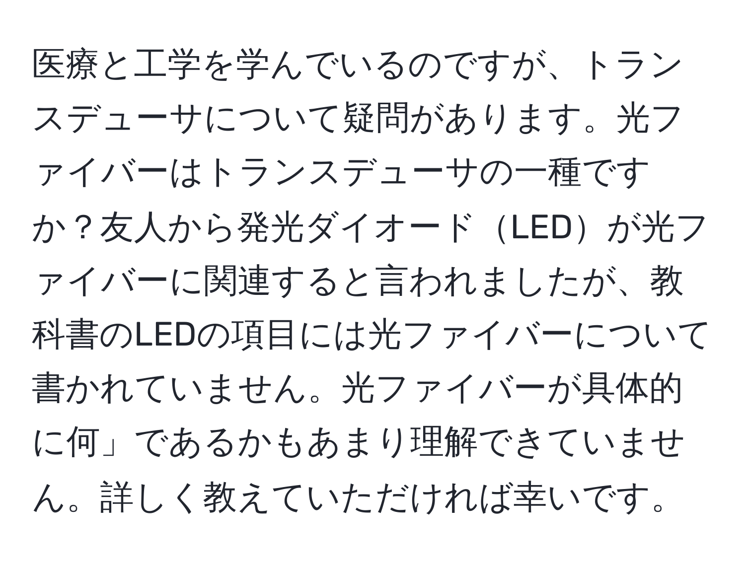 医療と工学を学んでいるのですが、トランスデューサについて疑問があります。光ファイバーはトランスデューサの一種ですか？友人から発光ダイオードLEDが光ファイバーに関連すると言われましたが、教科書のLEDの項目には光ファイバーについて書かれていません。光ファイバーが具体的に何」であるかもあまり理解できていません。詳しく教えていただければ幸いです。