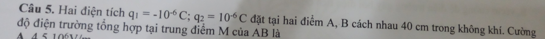 Hai điện tích q_1=-10^(-6)C; q_2=10^(-6)C đặt tại hai điểm A, B cách nhau 40 cm trong không khí. Cường 
độ điện trường tổng hợp tại trung điểm M của AB là