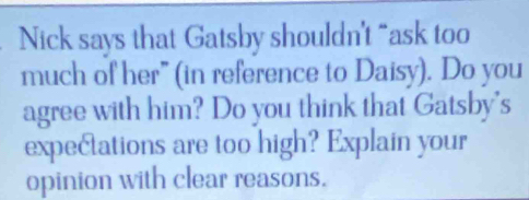 Nick says that Gatsby shouldn't “ask too 
much of her" (in reference to Daisy). Do you 
agree with him? Do you think that Gatsby's 
expectations are too high? Explain your 
opinion with clear reasons.