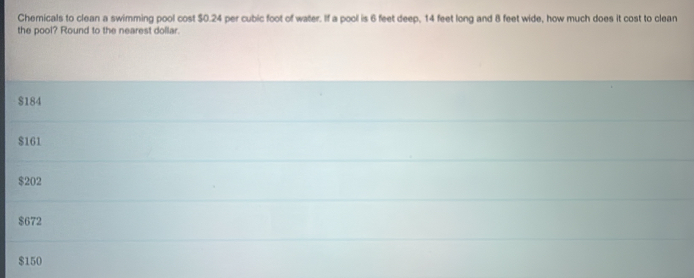 Chemicals to clean a swimming pool cost $0.24 per cubic foot of water. If a pool is 6 feet deep, 14 feet long and 8 feet wide, how much does it cost to clean
the pool? Round to the nearest dollar.
$184
$161
$202
$672
$150