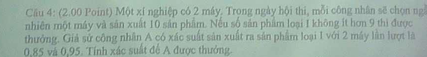 Cầu 4: (2.00 Point) Một xí nghiệp có 2 máy, Trọng ngày hội thi, mỗi công nhân sẽ chọn ng 
nhiên một máy và sản xuất 10 sản phẩm. Nếu số sản phẩm loại I không ít hơn 9 thì được 
thưởng. Giả sử công nhân A có xác suất sản xuất ra sản phẩm loại I với 2 máy lần lượt là
0,85 và 0,95. Tính xác suất để A được thưởng.