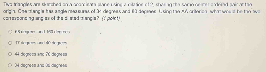 Two triangles are sketched on a coordinate plane using a dilation of 2, sharing the same center ordered pair at the
origin. One triangle has angle measures of 34 degrees and 80 degrees. Using the AA criterion, what would be the two
corresponding angles of the dilated triangle? (1 point)
68 degrees and 160 degrees
17 degrees and 40 degrees
44 degrees and 70 degrees
34 degrees and 80 degrees