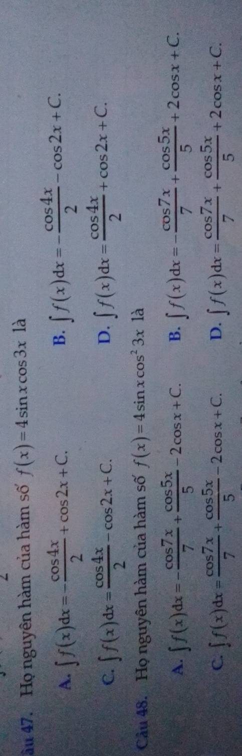 âu 47. Họ nguyên hàm của hàm số f(x)=4sin xcos 3x1a
A. ∈t f(x)dx=- cos 4x/2 +cos 2x+C.
B. ∈t f(x)dx=- cos 4x/2 -cos 2x+C.
C. ∈t f(x)dx= cos 4x/2 -cos 2x+C. ∈t f(x)dx= cos 4x/2 +cos 2x+C. 
D.
Cầu 48. Họ nguyên hàm của hàm số f(x)=4sin xcos^23x à
A. ∈t f(x)dx=- cos 7x/7 + cos 5x/5 -2cos x+C. B. ∈t f(x)dx=- cos 7x/7 + cos 5x/5 +2cos x+C.
C. ∈t f(x)dx= cos 7x/7 + cos 5x/5 -2cos x+C. D. ∈t f(x)dx= cos 7x/7 + cos 5x/5 +2cos x+C.