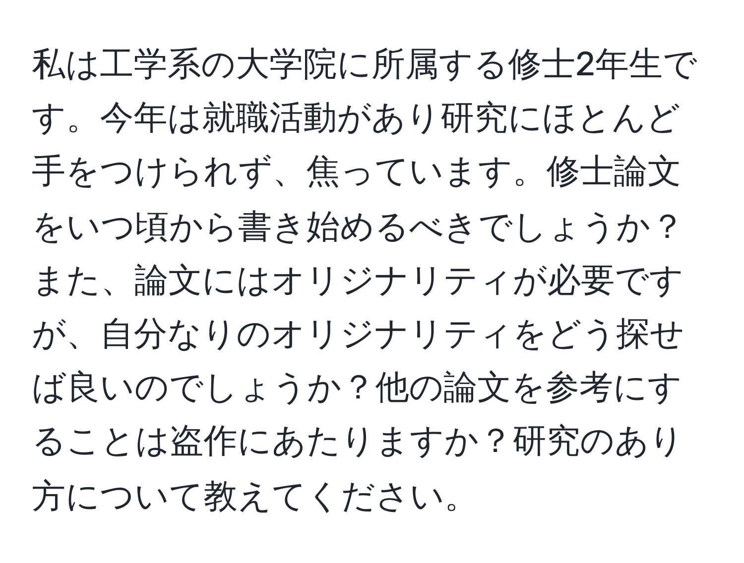 私は工学系の大学院に所属する修士2年生です。今年は就職活動があり研究にほとんど手をつけられず、焦っています。修士論文をいつ頃から書き始めるべきでしょうか？また、論文にはオリジナリティが必要ですが、自分なりのオリジナリティをどう探せば良いのでしょうか？他の論文を参考にすることは盗作にあたりますか？研究のあり方について教えてください。