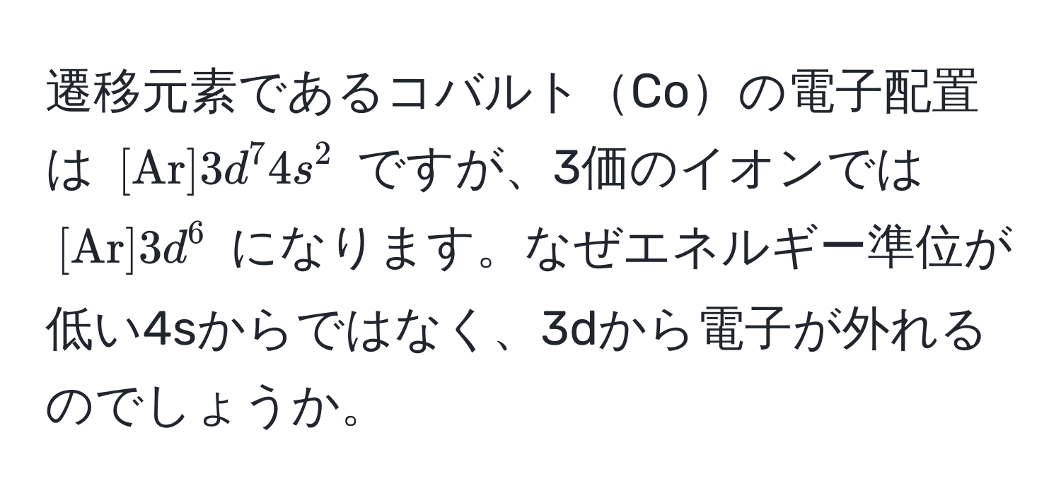 遷移元素であるコバルトCoの電子配置は ([ Ar ] 3d^(7 4s^2) ですが、3価のイオンでは ([ Ar) ] 3d^6) になります。なぜエネルギー準位が低い4sからではなく、3dから電子が外れるのでしょうか。