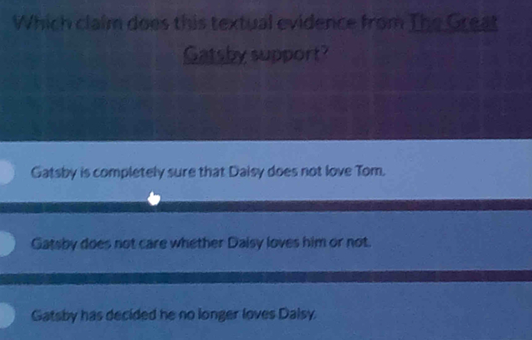 Which claim does this textual evidence from The Great
Gatsby support?
Gatsby is completely sure that Daisy does not love Tom.
Gatsby does not care whether Daisy loves him or not.
Gatsby has decided he no longer loves Dalsy.