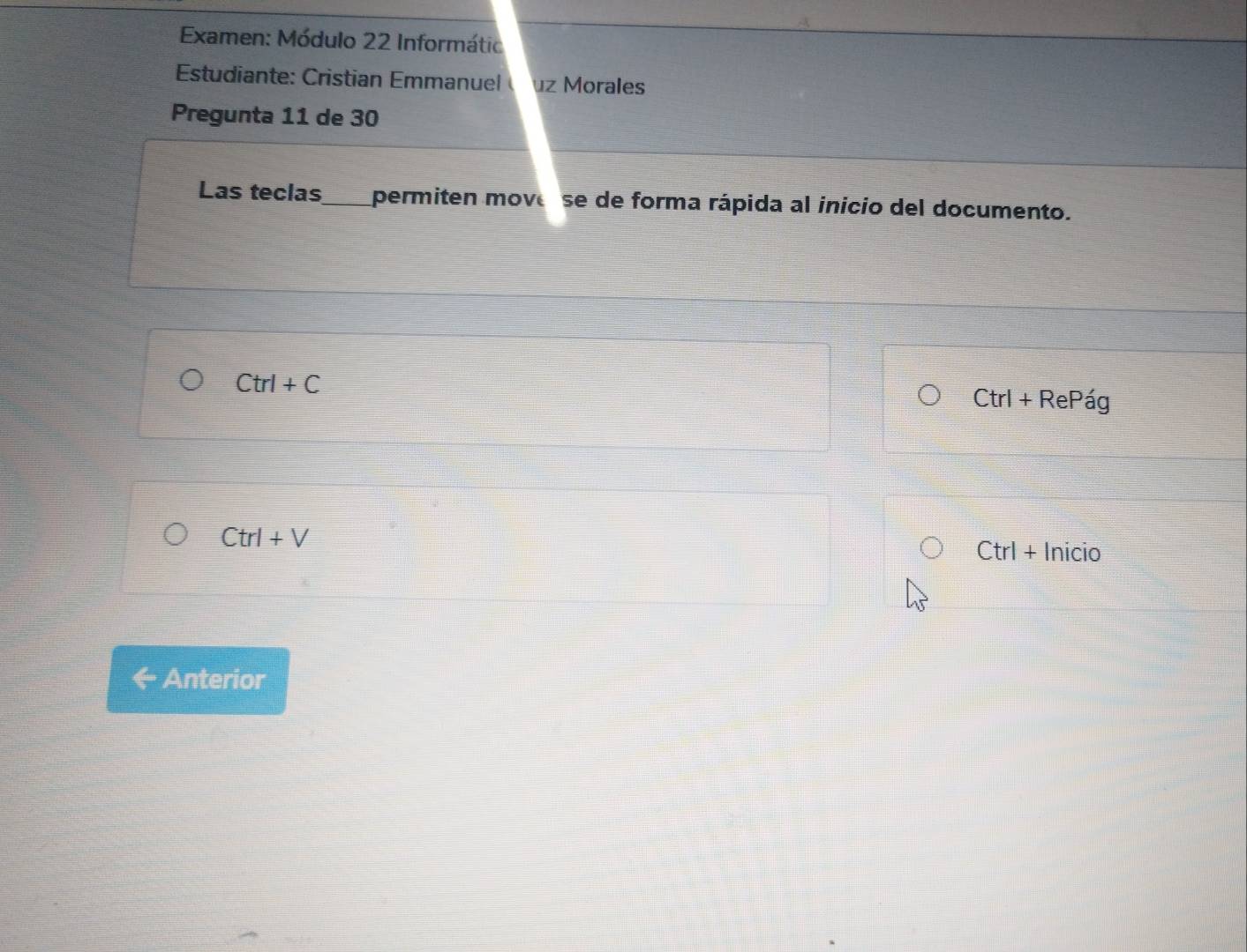 Examen: Módulo 22 Informátic 
Estudiante: Cristian Emmanuel uz Morales 
Pregunta 11 de 30 
Las teclas_ permiten move se de forma rápida al inicio del documento.
Ctrl+C
Ctrl+F Re Pág
Ctrl+V
Ctrl + Inicio 
Anterior