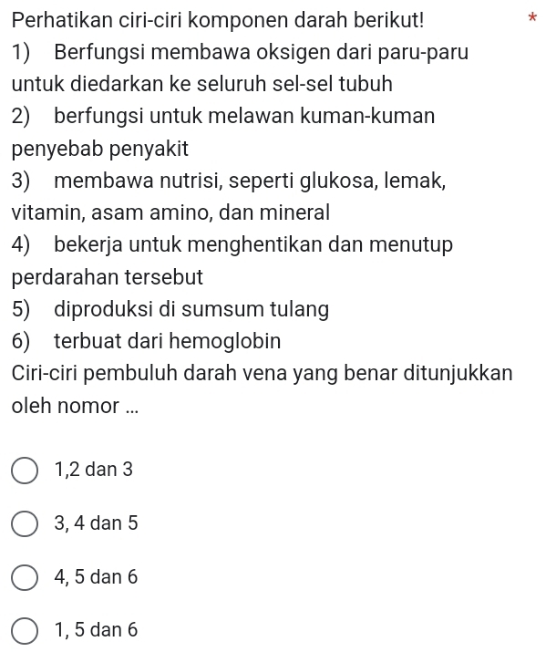 Perhatikan ciri-ciri komponen darah berikut!
*
1) Berfungsi membawa oksigen dari paru-paru
untuk diedarkan ke seluruh sel-sel tubuh
2) berfungsi untuk melawan kuman-kuman
penyebab penyakit
3) membawa nutrisi, seperti glukosa, lemak,
vitamin, asam amino, dan mineral
4) bekerja untuk menghentikan dan menutup
perdarahan tersebut
5) diproduksi di sumsum tulang
6) terbuat dari hemoglobin
Ciri-ciri pembuluh darah vena yang benar ditunjukkan
oleh nomor ...
1, 2 dan 3
3, 4 dan 5
4, 5 dan 6
1, 5 dan 6