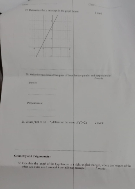 Class 
19. Determine the y intercept in the graph helow. 7 mars 
20. Write the equations of two pairs of lines that are parallel and perpendicular. 2 marks 
Paraliel 
_ 
_ 
Perpendicular 
_ 
_ 
21. Given f(x)=3x-7 , determine the value of f(-2) I mark 
_ 
Geometry and Trigonometry 
22. Calculate the length of the hypotenuse in a right-angled triangle, where the lengths of the 
other two sides are 6 cm and 8 cm. (Sketch triangle.) 2 marks