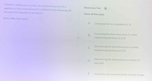 A block is sliding on a surface. A constant force of 2 N is Elimination Tool
applied on it for a duration of 5s Which of the following will
increase the impulse on the block? Select all that apply
Select ALL that apply.
A Changing the force applied to 3 N.
B Increasing the time interval to 7 s while
;; maintaining the force at 2 N.
C Decreasing the time interval to 4 s while
maintaining the force at 2 N.
D Decreasing the momentum by a factor of
one-half.
E Increasing the momentum by a factor of two.