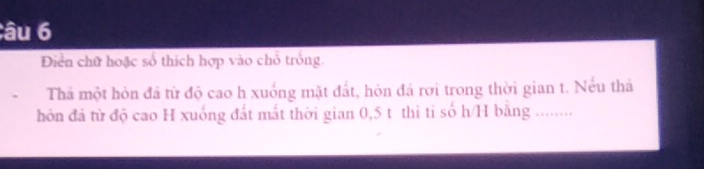 âu 6 
Diển chữ hoặc số thích hợp vào chỗ trống. 
Thả một hòn đá từ độ cao h xuống mặt đất, hòn đá rơi trong thời gian t. Nếu thá 
hn đá từ độ cao H xuống đất mất thời gian 0,5 t thi ti số h/H bằng ........