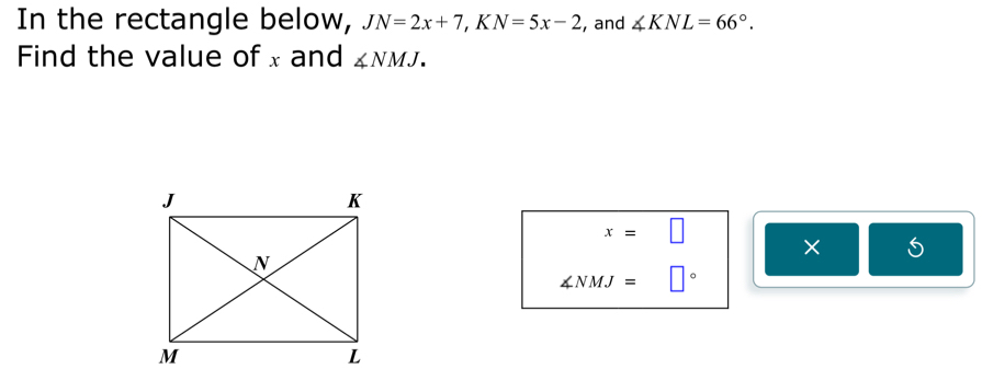 In the rectangle below, JN=2x+7, KN=5x-2 , and ∠ KNL=66°. 
Find the value of x and ∠ NMJ.
x=□
×
∠ NMJ=□°