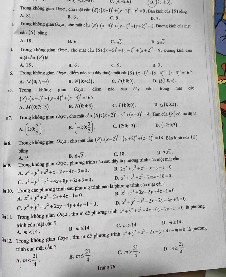 (-4,2,-6). C. (4;-2;6). D. (2;-1;3).
Trong không gian Oxyz , cho mặt cầu (S):(x+1)^2+(y-2)^2+z^2=9. Bán kính của (S) bằng
A. 81 . B. 6 . C.9. D. 3 .
J. Trong không gian Oxyz , cho mặt cầu (S):(x-5)^2+(y-1)^2+(z+2)^2=3. Đường kính của mặt
cầu (S) bằng
A. 18 . B. 6 . C. sqrt(3). D. 2sqrt(3).
4. Trong không gian Oxyz , cho mặt cầu (S):(x-5)^2+(y-1)^2+(z+2)^2=9. Đường kính của
mặt cầu (S) là
A. 18 . B. 6 . C. 9. D. 3 .
5. Trong không gian Oxyz , điểm nào sau đây thuộc mặt cau(S):(x-1)^2+(y-4)^2+(z-3)^2=16 ?
A. M(0;7;-3). B. N(0;4;3). C. P(1;0;0). D. Q(1;0;3).
16. Trong không gian Oxyz, điểm nào sau đây nằm trong mặt cầu
_ 5 S):(x-1)^2+(y-4)^2+(z-3)^2=16 ?
A. M(0;7;-3). B. N(0;4;3). C. P(1;0;0). D. Q(1;0;3).
7. Trong không gian Oxyz , cho mặt cầu (S):(x+2)^2+y^2+(z-3)^2=4 Tâm của (S) có toạ độ là
A. (1;0; 3/2 ). B. (-1;0; 3/2 ). C. (2;0;-3). D. (-2;0;3).
u 8. Trong không gian Oxyz , cho mặt cầu (S):(x-2)^2+(y+2)^2+(z-1)^2=18. Bán kính của (S)
bàng 3sqrt(2).
A. 9. C. 18 . D.
B. 6sqrt(2).
lu 9. Trong không gian Oxyz , phương trình nào sau đây là phương trình của một mặt cầu
A. x^2+y^2+z^2+x-2y+4z-3=0. B. 2x^2+y^2+z^2-x-y-z=0.
C. x^2-y^2-z^2+4x+8y+6z+3=0. D. x^2+y^2+z^2-2xyz+10=0.
ầu 10. Trong các phương trình sau phương trình nào là phương trình của mặt cầu?
A. x^2+y^2+z^2-2x+4z-1=0. B. x^2+z^2+3x-2y+4z-1=0.
C. x^2+y^2+z^2+2xy-4y+4z-1=0. D. x^2+y^2+z^2-2x+2y-4z+8=0.
u 11. Trong không gian Oxyz , tìm m đề phương trình x^2+y^2+z^2-4x+6y-2z+m=0 là phương
trình của mặt cầu ?
A. m<14. B. m≤ 14. C. m>14. D. m≥ 14.
u 12. Trong không gian Oxyz , tìm m đề phương trình x^2+y^2+z^2-2x-y+4z-m=0 là phương
trình của mặt cầu ?
A. m B. m≤  21/4 . C. m> 21/4 . D. m≥  21/4 .
Trang 76