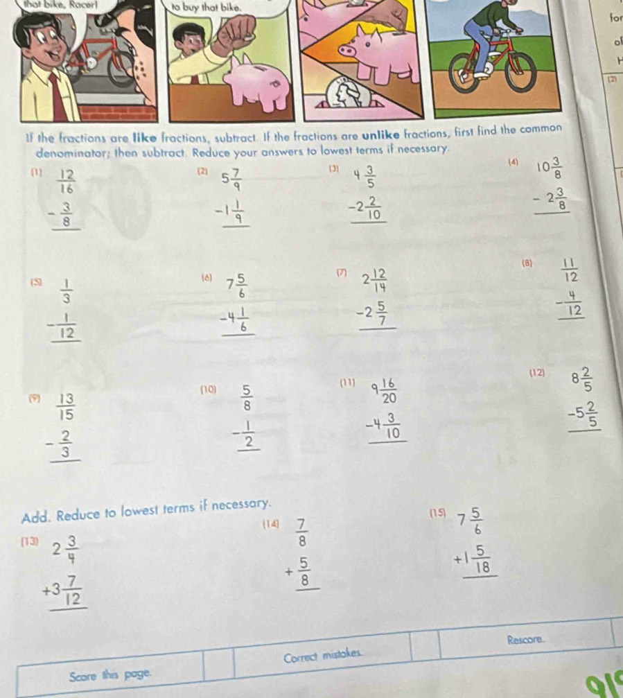 that bike, Racer! to buy that bike.
for
of
(2)
denominator; then subtract. Reduce your answers to lowest terms if necessary
(1) (2) 3
beginarrayr  12/16  - 3/8  hline endarray
beginarrayr 5 7/9  -1 1/9  hline endarray
beginarrayr 4 3/5  -2 2/10  hline endarray
4
beginarrayr 10 3/8  -2 3/8  hline endarray
(8)
(5) (6)
beginarrayr  1/3  - 1/12  hline endarray
beginarrayr 7 5/6  -4 1/6  hline endarray
(7)
beginarrayr 2 12/14  -2 5/7  hline endarray
beginarrayr  11/12  - 4/12  hline endarray
(12)
10 (11)
(9) beginarrayr 8 2/5  -5 2/5  hline endarray
beginarrayr  13/15  - 2/3  hline endarray
beginarrayr  5/8  - 1/2  hline endarray
beginarrayr 9 16/20  -4 3/10  hline endarray
Add. Reduce to lowest terms if necessary.
(15)
(14
[13
beginarrayr 2 3/4  +3 7/12  hline endarray
beginarrayr  7/8  + 5/8  hline endarray
beginarrayr 7 5/6  +1 5/18  hline endarray
Rescore
Correct mistakes.
Score this poge.