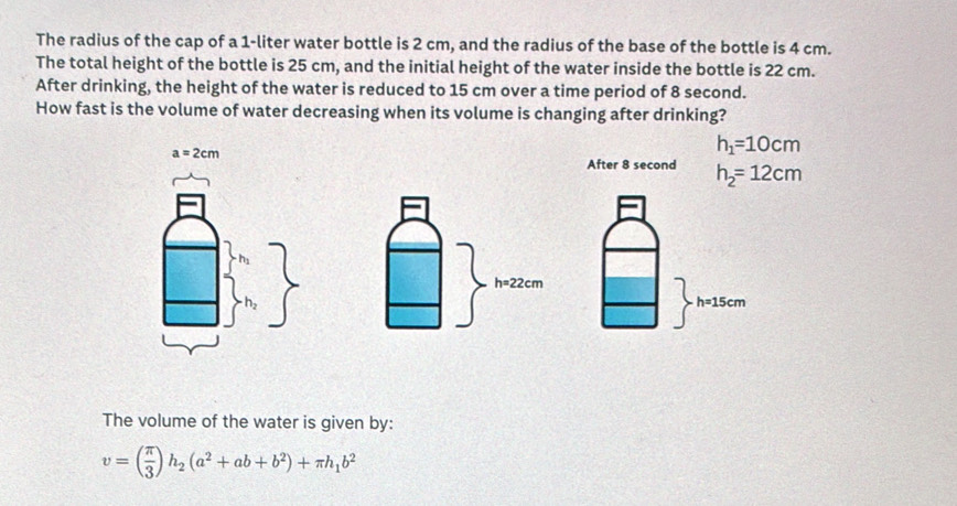 The radius of the cap of a 1-liter water bottle is 2 cm, and the radius of the base of the bottle is 4 cm.
The total height of the bottle is 25 cm, and the initial height of the water inside the bottle is 22 cm.
After drinking, the height of the water is reduced to 15 cm over a time period of 8 second.
How fast is the volume of water decreasing when its volume is changing after drinking?
a=2cm
h_1=10cm
After 8 second h_2=12cm
h=15cm
The volume of the water is given by:
v=( π /3 )h_2(a^2+ab+b^2)+π h_1b^2