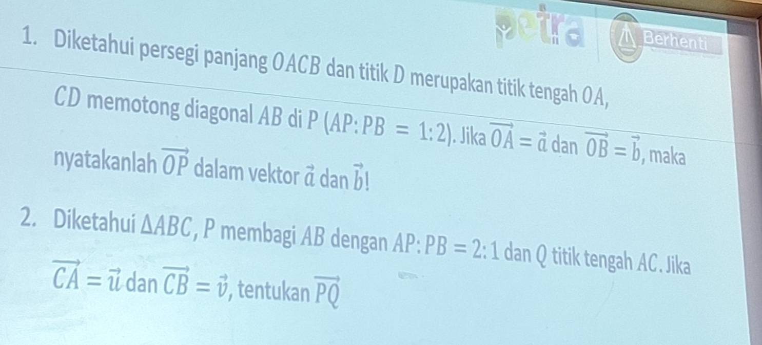 St a men 
1. Diketahui persegi panjang OACB dan titik D merupakan titik tengah OA,
CD memotong diagonal AB di P (AP:PB=1:2). Jika vector OA=vector a dan vector OB=vector b , maka 
nyatakanlah vector OP dalam vektor vector a dan vector h
2. Diketahui △ ABC , P membagi AB dengan AP:PB=2:1 dan Q titik tengah AC. Jika
vector CA=vector u dan vector CB=vector v tentukan vector PQ