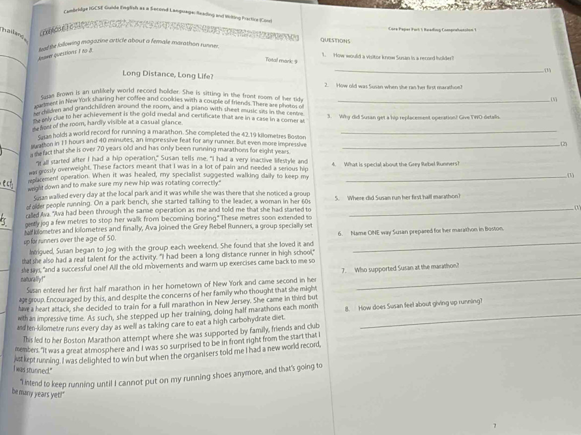 Cambridge IGCSE Guide English as a Second Language: Reading and Writing Practice (Core
halland
Lexencisã a 
Core Paper Part 1 Reading Comprehension 1
QUESTIONS
Read the following magazine article about a female marathon runner.
_Answer questions 1 to 8.
1. How would a visitor know Susan is a record holder?
Total mark 9
(1)
Long Distance, Long Life?
_
_
2. How old was Susan when she ran her first marathon?
Susan Brown is an unlikely world record holder. She is sitting in the front room of her tidy
(1)
_
apartment in New York sharing her coffee and cookies with a couple of friends. There are photos o_
her children and grandchildren around the room, and a piano with sheet music sits in the centre 3. Why did Susan get a hip replacement operation? Give TWO detalls
The only clue to her achievement is the gold medal and certificate that are in a case in a comer at
the front of the room, hardly visible at a casual glance.
Susan holds a world record for running a marathon. She completed the 42.19 kilometres Boston
_
Marathon in 11 hours and 40 minutes, an impressive feat for any runner. But even more impressive _(2)
is the fact that she is over 70 years old and has only been running marathons for eight years.
"It all started after I had a hip operation," Susan tells me. "I had a very inactive lifestyle and
was grossly overweight. These factors meant that I was in a lot of pain and needed a serious hip 4. What is special about the Grey Rebel Runners?
replacement operation. When it was healed, my specialist suggested walking daily to keep my_
(1)
weight down and to make sure my new hip was rotating correctly."
Susan walked every day at the local park and it was while she was there that she noticed a group
of older people running. On a park bench, she started talking to the leader, a woman in her 60s 5. Where did Susan run her first half marathon?
called Ava. "Ava had been through the same operation as me and told me that she had started to
_(1)
gently jog a few metres to stop her walk from becoming boring." These metres soon extended to
half kilometres and kilometres and finally, Ava joined the Grey Rebel Runners, a group specially set
_
up for runners over the age of 50. 6. Name ONE way Susan prepared for her marathon in Boston.
Intrigued, Susan began to jog with the group each weekend. She found that she loved it and
that she also had a real talent for the activity. "I had been a long distance runner in high school,"
she says, "and a successful one! All the old movements and warm up exercises came back to me so
7. Who supported Susan at the marathon?
naturally!"
Susan entered her first half marathon in her hometown of New York and came second in her
age group. Encouraged by this, and despite the concerns of her family who thought that she might
_
have a heart attack, she decided to train for a full marathon in New Jersey. She came in third but
with an impressive time. As such, she stepped up her training, doing half marathons each month 8. How does Susan feel about giving up running?
and ten-kilometre runs every day as well as taking care to eat a high carbohydrate diet
This led to her Boston Marathon attempt where she was supported by family, friends and club
members. "It was a great atmosphere and I was so surprised to be in front right from the start that I
justkept running. I was delighted to win but when the organisers told me I had a new world record,
I was stunned."
“I intend to keep running until I cannot put on my running shoes anymore, and that’s going to
be many years yet!”