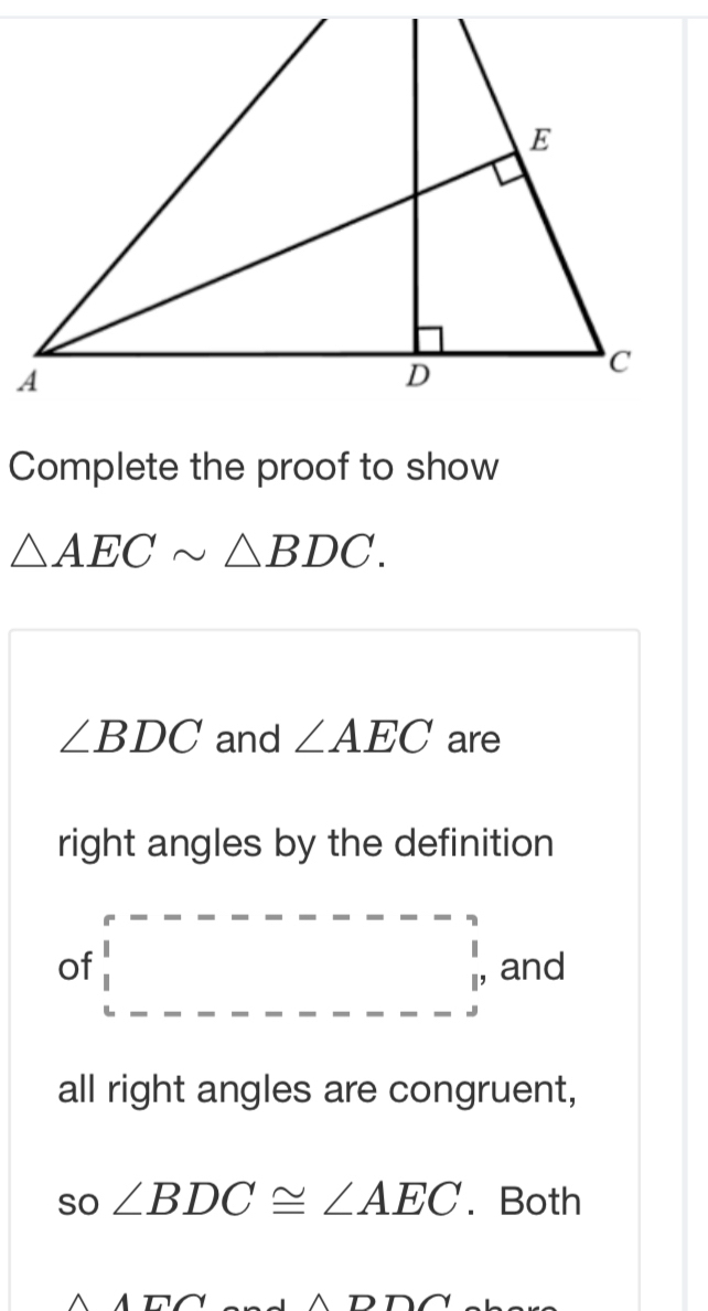 Complete the proof to show
△ AECsim △ BDC.
∠ BDC and ∠ AEC are 
right angles by the definition 
of □ p and 
all right angles are congruent,
so∠ BDC≌ ∠ AEC. Both