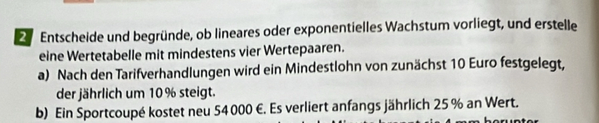 Entscheide und begründe, ob lineares oder exponentielles Wachstum vorliegt, und erstelle 
eine Wertetabelle mit mindestens vier Wertepaaren. 
a) Nach den Tarifverhandlungen wird ein Mindestlohn von zunächst 10 Euro festgelegt, 
der jährlich um 10% steigt. 
b) Ein Sportcoupé kostet neu 54 000 €. Es verliert anfangs jährlich 25 % an Wert.