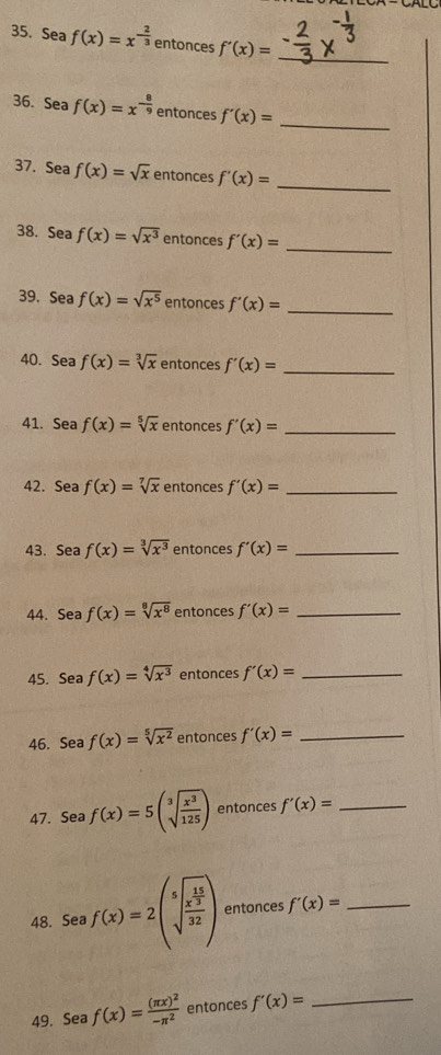 Sea f(x)=x^(-frac 2)3 entonces f'(x)=
_ 
36. Sea f(x)=x^(-frac 8)9 entonces f'(x)= _ 
37. Sea f(x)=sqrt(x) entonces f'(x)= _ 
38. Sea f(x)=sqrt(x^3) entonces f'(x)= _ 
39. Sea f(x)=sqrt(x^5) entonces f'(x)= _ 
40. Sea f(x)=sqrt[3](x) entonces f'(x)= _ 
41. Sea f(x)=sqrt[5](x) entonces f'(x)= _ 
42. Sea f(x)=sqrt[7](x) entonces f'(x)= _ 
43. Sea f(x)=sqrt[3](x^3) entonces f'(x)= _ 
44. Sea f(x)=sqrt[8](x^8) entonces f'(x)= _ 
45. Sea f(x)=sqrt[4](x^3) entonces f'(x)= _ 
46. Sea f(x)=sqrt[5](x^2) entonces f'(x)= _ 
47. Sea f(x)=5(sqrt[3](frac x^3)125) entonces f'(x)= _ 
48. Sea f(x)=2(sqrt[5](frac frac 11)x^332) entonces f'(x)= _ 
49. Sea f(x)=frac (π x)^2-π^2 entonces f'(x)= _