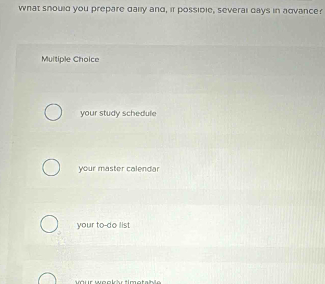 What snould you prepare daily and, it possidie, severai days in advance?
Multiple Choice
your study schedule
your master calendar
your to-do list
vour weekly timetable