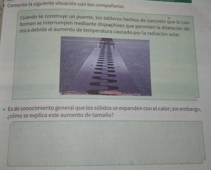 Comenta la siguiente situación con tus compañeros: 
Cuando se construye un puente, los tableros hechos de concreto que lo con- 
forman se interrumpen mediante dispositivos que permiten la dilatación tér- 
mica debida al aumento de temperatura causado por la radiación solar. 
Es de conocimiento general que los sólidos se expanden con el calor; sin embargo, 
¿cómo se explica este aumento de tamaño?