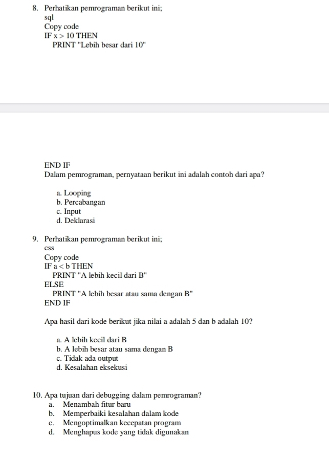 Perhatikan pemrograman berikut ini;
sql
Copy code
IF x>10THEN
PRINT ''Lebih besar dari 10''
END IF
Dalam pemrograman, pernyataan berikut ini adalah contoh dari apa?
a. Looping
b. Percabangan
c. Input
d. Deklarasi
9. Perhatikan pemrograman berikut ini;
CSS
Copy code
IF a
PRINT "A lebih kecil dari B''
ELSE
PRINT ''A lebih besar atau sama dengan B''
END IF
Apa hasil dari kode berikut jika nilai a adalah 5 dan b adalah 10?
a. A lebih kecil dari B
b. A lebih besar atau sama dengan B
c. Tidak ada output
d. Kesalahan eksekusi
10. Apa tujuan dari debugging dalam pemrograman?
a. Menambah fitur baru
b. Memperbaiki kesalahan dalam kode
c. Mengoptimalkan kecepatan program
d. Menghapus kode yang tidak digunakan