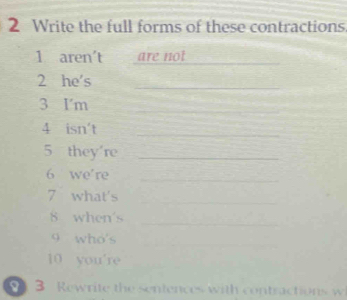 Write the full forms of these contractions 
1 aren't are not_ 
2 he's_ 
3 I'm 
_ 
4 isn't_ 
5 they're_ 
6 we're_ 
7 what's 
_ 
8 when's 
_ 
9 who's_ 
10 you're 
3 Rewrite the sentences with contractions w