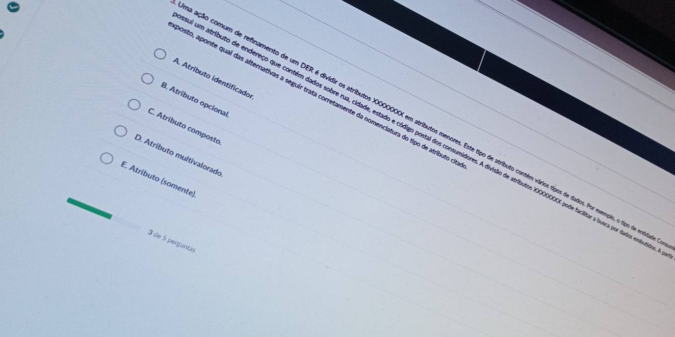 A. Atributo identificado
osto, aponte qual das alternativas a seguir trata corretamente da nomenclatura do tipo de atributo o
B. Atributo opcional
C. Atributo composto
cação comum de refinamento de um DER é dividir os atributos XXXXXXXX em atributos menores. Este tipo de atributo contém vários típos de dados. Por exemplo, o tipo de entido
um atributo de endereço que contém dados sobre rua, cidade, estado e código postal dos consumidores. A divisão de atributos XXXXXXX pode facilitar a busca por dados embutia
D. Atributo multivalorado
E. Atributo (somente).
3 de 5 perguntas