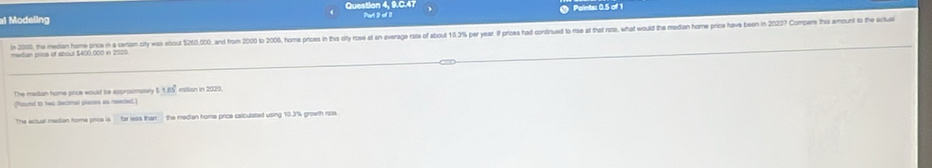 Question 4, 9.C.47 Part 2 of 11 
Modeling Paints: 0.5 of 1 
In 2000, the median home prios in a certan city was about $20,000, and fro 2 to 00, hom prioses in thas city rose f an verae ate f aout 10.3% per ear if pries had contnued to ras af that ras, what would the eadian home price have been in 207 Comp 
merian prisa of about $400,000 in 2020
The metian home price would bie approsimasely $ 1.05° miltion in 2020
(Round to two decimal places as needed.) 
The actual median home pnoa is the median home price calcutated using 10.3% growth raa