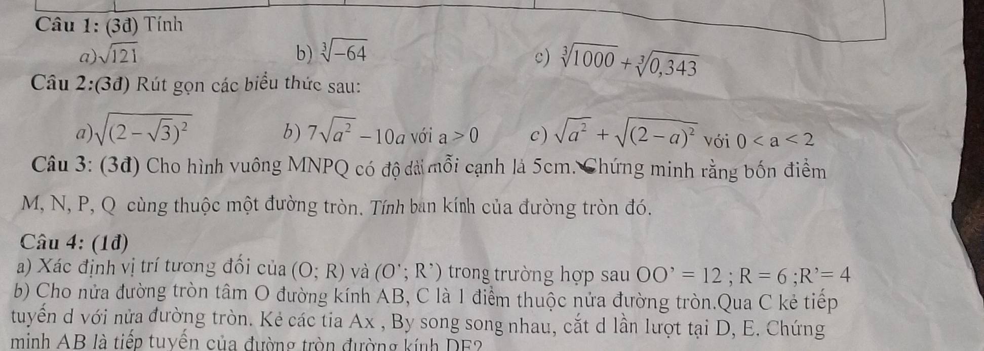 (3đ) Tính 
a) sqrt(121) b) sqrt[3](-64)
c) sqrt[3](1000)+sqrt[3](0,343)
Câu 2:(3đ) Rút gọn các biểu thức sau: 
a sqrt((2-sqrt 3))^2
b) 7sqrt(a^2)-10a với a>0 c) sqrt(a^2)+sqrt((2-a)^2) Với 0
Câu 3: (3đ) Cho hình vuông MNPQ có độ dài mỗi cạnh là 5cm. Chứng minh rằng bốn điểm
M, N, P, Q cùng thuộc một đường tròn. Tính ban kính của đường tròn đó. 
Câu 4: (1đ) 
a) Xác định vị trí tương đối của (O;R) và (O';R') trong trường hợp sau OO^,=12; R=6; R^,=4
b) Cho nửa đường tròn tâm O đường kính AB, C là 1 điểm thuộc nửa đường tròn.Qua C kẻ tiếp 
tuyển d với nửa đường tròn. Kẻ các tia Ax , By song song nhau, cắt d lần lượt tại D, E. Chứng 
minh AB là tiếp tuyến của đường tròn đường kính DF?