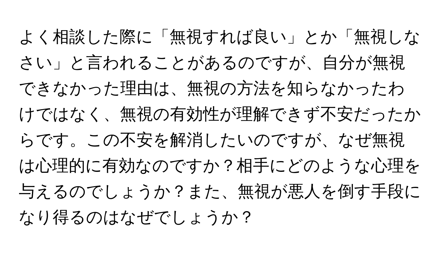 よく相談した際に「無視すれば良い」とか「無視しなさい」と言われることがあるのですが、自分が無視できなかった理由は、無視の方法を知らなかったわけではなく、無視の有効性が理解できず不安だったからです。この不安を解消したいのですが、なぜ無視は心理的に有効なのですか？相手にどのような心理を与えるのでしょうか？また、無視が悪人を倒す手段になり得るのはなぜでしょうか？