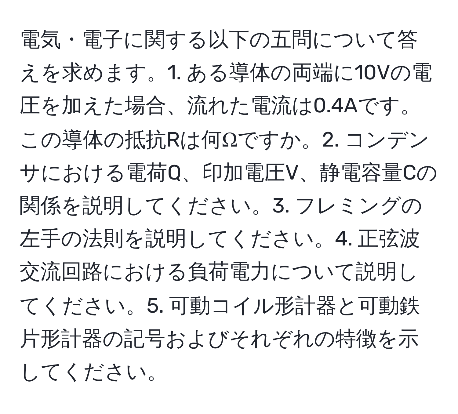 電気・電子に関する以下の五問について答えを求めます。1. ある導体の両端に10Vの電圧を加えた場合、流れた電流は0.4Aです。この導体の抵抗Rは何Ωですか。2. コンデンサにおける電荷Q、印加電圧V、静電容量Cの関係を説明してください。3. フレミングの左手の法則を説明してください。4. 正弦波交流回路における負荷電力について説明してください。5. 可動コイル形計器と可動鉄片形計器の記号およびそれぞれの特徴を示してください。