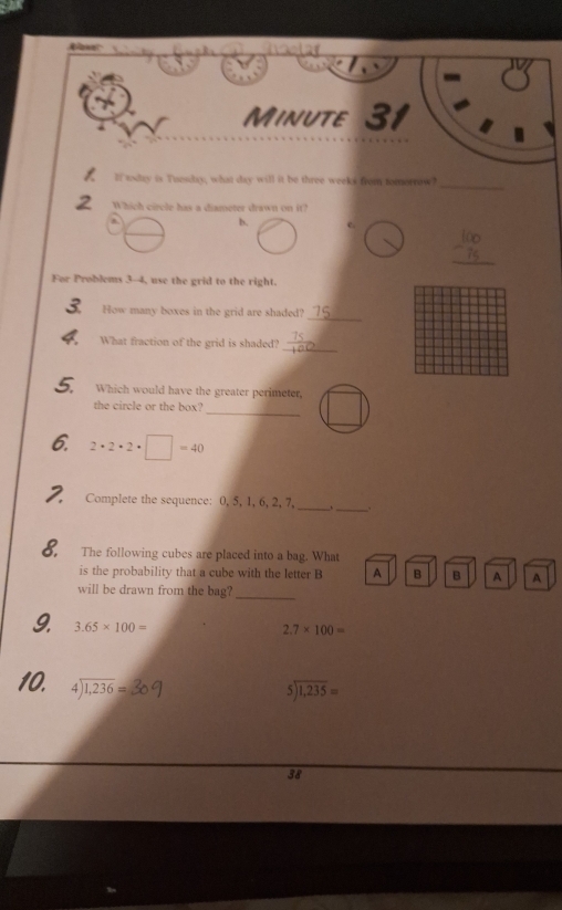 Minute 31 
_ 
lf tday is Tuesday, what day will it be three weeks from tomorrow? 
Which circle has a diameter drawn on it? 
b. 
_ 
For Problems 3-4, use the grid to the right. 
How many boxes in the grid are shaded? 
_ 
What fraction of the grid is shaded? 
_ 
Which would have the greater perimeter, 
_ 
the circle or the box? 
6. 2· 2· 2· □ =40
_ 
2. Complete the sequence: 0, 5, 1, 6, 2, 7, _、 
8. The following cubes are placed into a bag. What 
is the probability that a cube with the letter B A B B A A 
will be drawn from the bag? 
_ 
9. 3.65* 100=
2.7* 100=
10. beginarrayr 4encloselongdiv 1,236endarray =
beginarrayr 5encloselongdiv 1,235=endarray
38