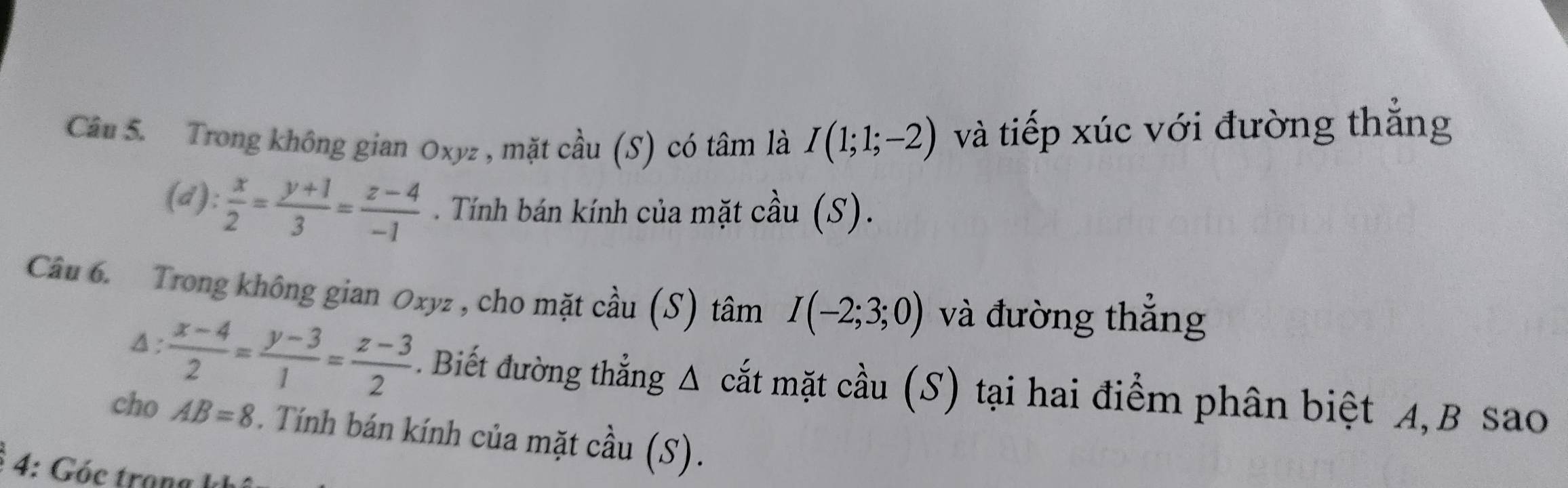 Trong không gian Oxyz , mặt cầu (S) có tâm là I(1;1;-2) và tiếp xúc với đường thắng 
(d):  x/2 = (y+1)/3 = (z-4)/-1 . Tính bán kính của mặt cầu (S). 
Câu 6. Trong không gian Oxyz , cho mặt cầu (S) tâm I(-2;3;0) và đường thắng 
Δ:  (x-4)/2 = (y-3)/1 = (z-3)/2  Biết đường thẳng Δ cắt mặt cầu (S) tại hai điểm phân biệt A, B sao 
cho AB=8 * . Tính bán kính của mặt cầu (S). 
4: Góc trana