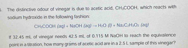 The distinctive odour of vinegar is due to acetic acid, CH_3COOH , which reacts with 
sodium hydroxide in the following fashion:
CH_3COOH(aq)+NaOH(aq)to H_2O(l)+Na_2C_2H_3O_2(aq)
If 32.45 mL of vinegar needs 42.5 mL of 0.115 M NaOH to reach the equivalence 
point in a titration, how many grams of acetic acid are in a 2.5 L sample of this vinegar?