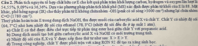 Phân tích nguyên tổ hợp chất hữu cơ E cho kết quả phần trăm khổi lượng carbon, hydrogen và oxygen lần lượt là
54, 55%, 9, 09% và 36, 36%. Dựa vào phương pháp phân tích khổi phổ (MS) xác định được phân tứ khổi của E là 88. Mặt
khác, phổ hồng ngoại (IR) cho thấy phân tứ E không chứanhóm -OH (peak có sổ sông 3000cm^(-1)) nhưng lại chứa nhóm
C=O(1780cm^(-1)). 
Thuỷ phân hoàn toàn E trong dung dịch NaOH, thu được muối của carboxylic acid X và chất Y. Chất Y có nhiệt độ sối
(64,7°C) nhỏ hơn nhiệt độ sôi của ethanol (78,3°C) (nhiệt độ sôi đều đo ở áp suất 1 atm).
a) Chất E có thể được điều chế trực tiếp từ phân úng ester hoá giữa chất Ý với propanoic acid.
b) Dung dịch muổi tạo bởi giữa carboxylic acid X vã NaOH có môi trường trung tinh.
c) Nhiệt độ sôi của E, X và Y được xếp theo thứ tư như sau: X>E>Y. 
d) Trong công nghiệp, chất Y được phối trộn với xăng RON 92 đề tạo ra xăng sinh học.