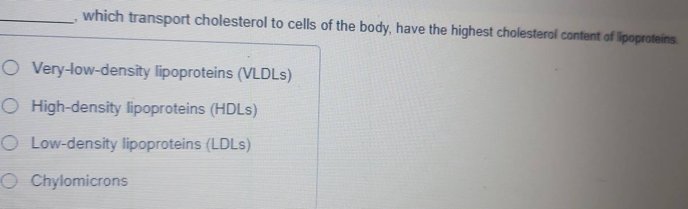 which transport cholesterol to cells of the body, have the highest cholesterol content of lipoproteins.
Very-low-density lipoproteins (VLDLs)
High-density lipoproteins (HDLs)
Low-density lipoproteins (LDLs)
Chylomicrons