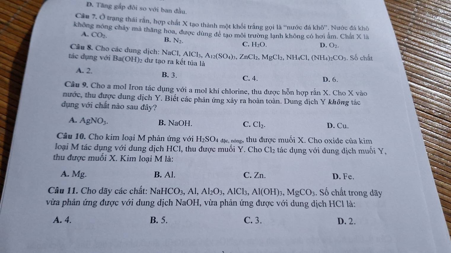 D. Tăng gắp đôi so với ban đầu.
Câu 7. Ở trạng thái rắn, hợp chất X tạo thành một khối trắng gọi là “nước đá khô”. Nước đá khô
không nóng chảy mà thăng hoa, được dùng để tạo môi trường lạnh không có hơi ẩm. Chất X là
A. CO_2.
B. N_2.
C. H_2O. D. O_2.
Cầâu 8. Cho các dung dịch: NaCl AlCl_3, A_12(SO_4)_3,ZnCl_2,MgCl_2,NH_4Cl,(NH_4)_2CO_3. Số chất
tác dụng với Ba(OH) 2 dư tạo ra kết tủa là
B. 3.
A. 2. D. 6.
C. 4.
Câu 9. Cho a mol Iron tác dụng với a mol khí chlorine, thu được hỗn hợp rắn X. Cho X vào
nước, thu được dung dịch Y. Biết các phản ứng xảy ra hoàn toàn. Dung dịch Y không tác
dụng với chất nào sau đây?
A. AgNO_3. B. NaOH. C. Cl_2. D. Cu.
Câu 10. Cho kim loại M phản ứng với H_2SO_4 dac , nóng, thu được muối X. Cho oxide của kim
loại M tác dụng với dung dịch HCl, thu được muối Y. Cho Cl_2 tác dụng với dung dịch muối Y,
thu được muối X. Kim loại M là:
A. Mg. B. Al. C. Zn. D. Fe.
Câu 11. Cho dãy các chất: NaHCO_3,Al,Al_2O_3,AlCl_3,Al(OH)_3,MgCO_3. Số chất trong dãy
vừa phản ứng được với dung dịch NaOH, vừa phản ứng được với dung dịch HCl là:
A. 4. B. 5. C. 3. D. 2.