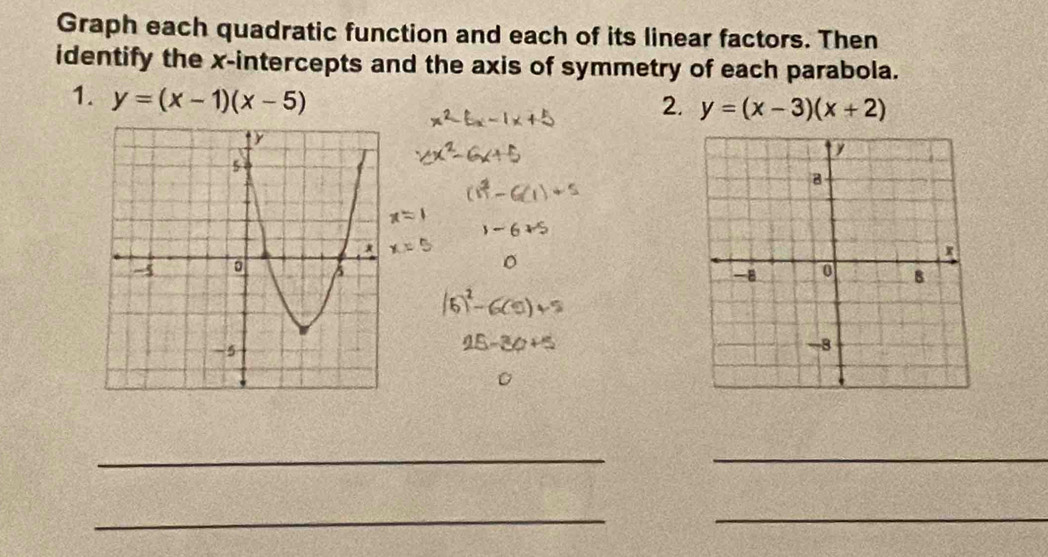 Graph each quadratic function and each of its linear factors. Then
identify the x-intercepts and the axis of symmetry of each parabola.
1. y=(x-1)(x-5)
2. y=(x-3)(x+2)
__
__