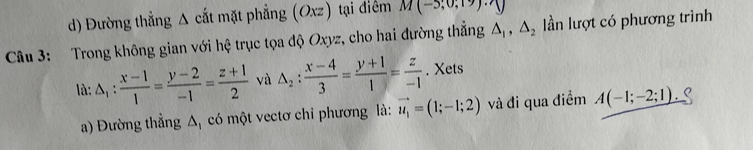 Đường thẳng Δ cắt mặt phẳng (Oxz) tại điểm M(-5;0;19)· N
Câu 3: Trong không gian với hệ trục tọa độ Oxyz, cho hai đường thẳng △ _1, △ _2 lần lượt có phương trình 
là: △ _1: (x-1)/1 = (y-2)/-1 = (z+1)/2  và △ _2: (x-4)/3 = (y+1)/1 = z/-1 . Xets 
a) Đường thẳng Δ có một vectơ chỉ phương là: vector u_1=(1;-1;2) và đi qua điểm A(-1;-2;1)