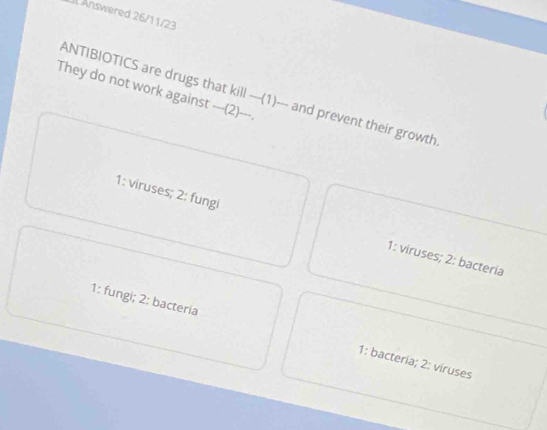 Il Änswered 26/11/23
They do not work against ---(2)---.
ANTIBIOTICS are drugs that kill-(1) --- and prevent their growth.
1: viruses; 2: fungi 1: viruses; 2: bacteria
1: fungi; 2: bacteria 1: bacteria; 2: viruses