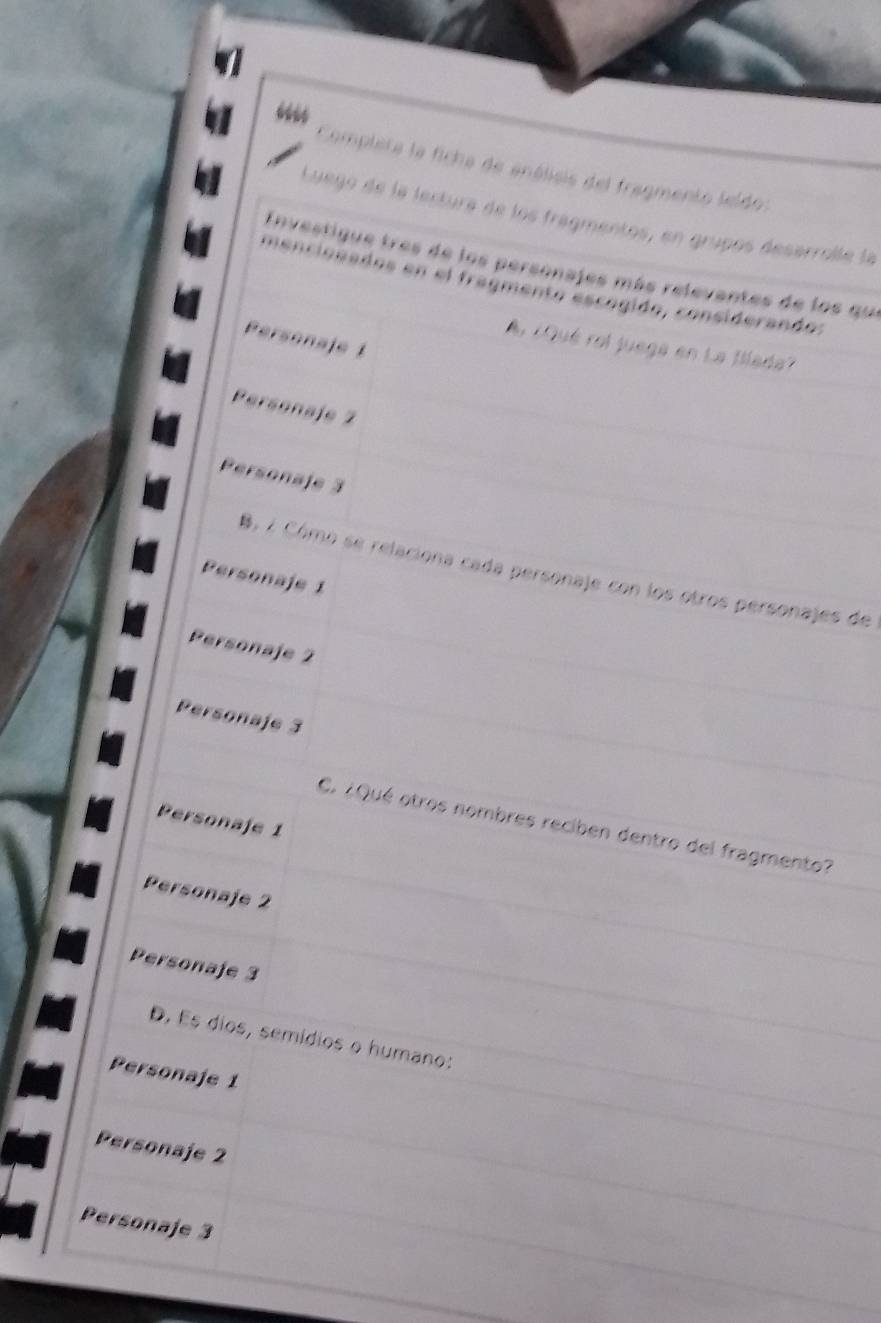 “”
Completa la ficha de análisis del fragmento leldo:
Luego de la lectura de los fragmentos, en grupos desarrolle la
Envestique tres de los personajes más relevantes de los que
mencionados en el fragmento escógido, considerando:
Personaje 1
¿Qué rol juega en La Blada'
Personaje 2
Personaje 3
B. 2 Cómo se relaciona cada personaje con los otros personajes de
Personaje 1
Personaje 2
Personaje 3
Personaje 1
C. ¿Qué otros nombres reciben dentro del fragmento?
Personaje 2
Personaje 3
D. Es dios, semídios o humano:
Personaje 1
Personaje 2
Personaje 3